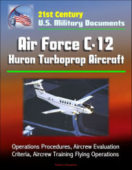 Title: 21st Century U.S. Military Documents: Air Force C-12 Huron Turboprop Aircraft - Operations Procedures, Aircrew Evaluation Criteria, Aircrew Training Flying Operations, Author: Progressive Management