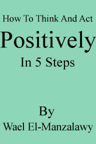 Title: How To Think And Act Positively In 5 Steps, Author: Wael El-Manzalawy