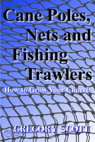 Title: Cane Poles, Nets and Fishing Trawlers: How to Grow Your Church, Author: Gregory Scott