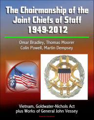 Title: The Chairmanship of the Joint Chiefs of Staff: 1949-2012, Omar Bradley, Thomas Moorer, Colin Powell, Martin Dempsey, Vietnam, Goldwater-Nichols Act, plus Works of General John Vessey, Author: Progressive Management