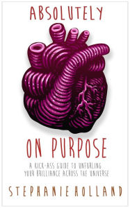 Title: Absolutely on Purpose: A Kick-Ass Guide to Unfurling Your Brilliance Across the Universe, Author: Stephanie Holland