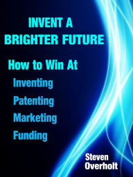 Title: Invent A Brighter Future: How to Win at Inventing, Patenting, Marketing & Funding, Author: Steven Overholt