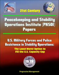 Title: 21st Century Peacekeeping and Stability Operations Institute (PKSOI) Papers - U.S. Military Forces and Police Assistance in Stability Operations: The Least-Worst Option to Fill the U.S. Capacity Gap, Author: Progressive Management