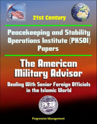 Title: 21st Century Peacekeeping and Stability Operations Institute (PKSOI) Papers - The American Military Advisor: Dealing With Senior Foreign Officials in the Islamic World, Author: Progressive Management