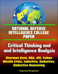 Title: National Defense Intelligence College Paper: Critical Thinking and Intelligence Analysis - Sherman Kent, NSA, JFK, Cuban Missile Crisis, Inductive, Deductive, Abductive Reasoning, Author: Progressive Management