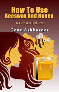 Title: How To Use Beeswax And Honey To Cure Skin Problems, Author: Gene Ashburner