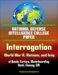 Title: National Defense Intelligence College Paper: Interrogation - World War II, Vietnam, and Iraq; al Qaeda Torture, Waterboarding, Bush, Cheney, CIA, Author: Progressive Management