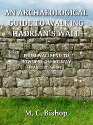 Title: An Archaeological Guide to Walking Hadrian's Wall from Wallsend to Bowness-on-Solway (East to West), Author: M. C. Bishop