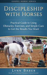 Title: Discipleship with Horses: Practical Guide to Using Obstacles, Exercises, and Simple Cues to Get the Results You Want, Author: Lynn Baber