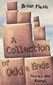 Title: A Collection of Odd and Ends: Stories and Essays, Author: Brian Fields