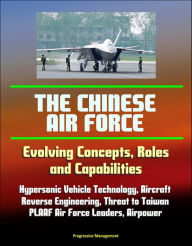 Title: The Chinese Air Force: Evolving Concepts, Roles, and Capabilities - Hypersonic Vehicle Technology, Aircraft, Reverse Engineering, Threat to Taiwan, PLAAF Air Force Leaders, Airpower, Author: Progressive Management