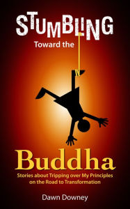 Title: Stumbling Toward the Buddha: Stories about Tripping over My Principles on the Road to Transformation, Author: Dawn Downey