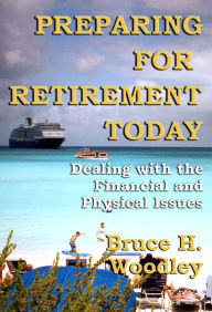 Title: Preparing for Retirement Today: Dealing with the Financial and Physical Issues, Author: Bruce H. Woodley