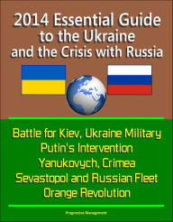 Title: 2014 Essential Guide to the Ukraine and the Crisis with Russia: Battle for Kiev, Ukraine Military, Putin's Intervention, Yanukovych, Crimea, Sevastopol and Russian Fleet, Orange Revolution, Author: Progressive Management