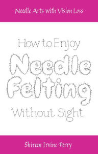 Title: Needle Arts with Vision Loss: How to Enjoy Needle Felting Without Sight, Author: Shireen Irvine Perry