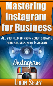 Title: Mastering Instagram For Business: All You Need To Know About Growing Your Business With Instagram, Author: Liron Segev