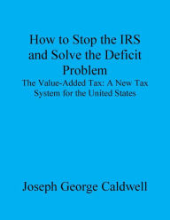 Title: How to Stop the IRS and Solve the Deficit Problem, Author: Joseph George Caldwell