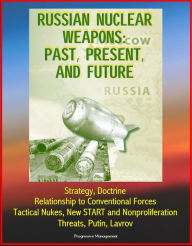 Title: Russian Nuclear Weapons: Past, Present, and Future - Strategy, Doctrine, Relationship to Conventional Forces, Tactical Nukes, New START and Nonproliferation, Threats, Putin, Lavrov, Author: Progressive Management