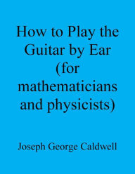 Title: How to Play the Guitar by Ear (for Mathematicians and Physicists), Author: Joseph George Caldwell