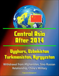 Title: Central Asia After 2014: Uyghurs, Uzbekistan, Turkmenistan, Kyrgyzstan, Withdrawal from Afghanistan, Sino-Russian Relationship, China's Military, Author: Progressive Management