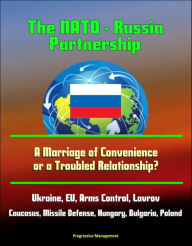 Title: The NATO: Russia Partnership: A Marriage of Convenience or a Troubled Relationship? Ukraine, EU, Arms Control, Lavrov, Caucasus, Missile Defense, Hungary, Bulgaria, Poland, Author: Progressive Management