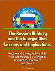 Title: The Russian Military and the Georgia War: Lessons and Implications - Ukraine and Crimea, NATO and EU, Putin and Obama, S-300 Missiles, Yushchenko, Yanukovich, Abkhazia, South Ossetia, Author: Progressive Management