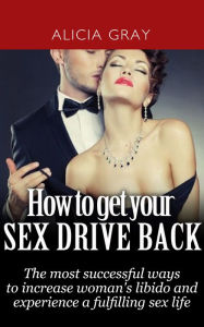 Title: How to Get Your Sex Drive Back- the Most Successful Ways to Increase Woman's Libido and Experience a Fulfilling Sex Life., Author: Alicia Gray