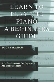 Title: Learn To Play The Piano: A Beginners Guide, Author: Michael Shaw