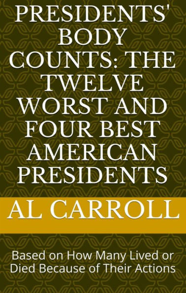 Presidents' Body Counts: The Twelve Worst and Four Best American Presidents Based on How Many Lived or Died Because of Their Actions