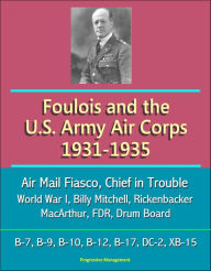 Title: Foulois and the U.S. Army Air Corps 1931-1935: Air Mail Fiasco, Chief in Trouble, World War I, Billy Mitchell, Rickenbacker, MacArthur, FDR, Drum Board, B-7, B-9, B-10, B-12, B-17, DC-2, XB-15, Author: Progressive Management
