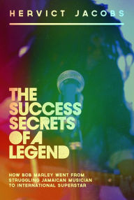 Title: The Success Secrets of A Legend: How Bob Marley Went From Struggling Jamaican Musician To International Superstar, Author: Hervict Jacobs