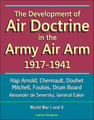Title: The Development of Air Doctrine in the Army Air Arm 1917-1941: Hap Arnold, Chennault, Douhet, Mitchell, Foulois, Drum Board, Alexander de Seversky, General Eaker, World War I and II, Author: Progressive Management