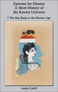 Title: Epitome for Eleanor: A Short History of the Known Universe: I. The Big Bang to the Bronze Age, Author: Justin Cahill