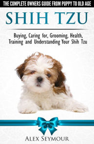 Title: Shih Tzu Dogs: The Complete Owners Guide from Puppy to Old Age. Buying, Caring For, Grooming, Health, Training and Understanding Your Shih Tzu., Author: Alex Seymour