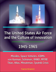 Title: The United States Air Force and the Culture of Innovation, 1945-1965: Missiles, Space Vehicles, ICBMs, von Karman, Schriever, RAND, MITRE, Titan, Atlas, Minuteman, Sputnik Crisis, Author: Progressive Management