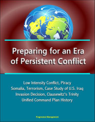 Title: Preparing for an Era of Persistent Conflict: Low Intensity Conflict, Piracy, Somalia, Terrorism, Case Study of U.S. Iraq Invasion Decision, Clausewitz's Trinity, Unified Command Plan History, Author: Progressive Management