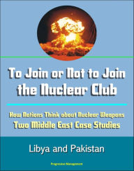 Title: To Join or Not to Join the Nuclear Club: How Nations Think about Nuclear Weapons: Two Middle East Case Studies - Libya and Pakistan, Author: Progressive Management