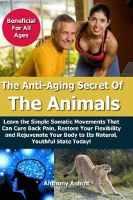 Title: Anti Aging Secret of the Animals - Learn the Simple Somatic Movements That Can Cure Back Pain, Restore Your Flexibility and Rejuvenate Your Body to Its Natural, Youthful State Today!, Author: Anthony Anholt