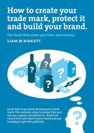 Title: How to Create a Trade Mark, Protect it and Build your Brand, Author: Liam M Birkett