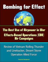 Title: Bombing for Effect: The Best Use of Airpower in War, Effects-Based Operations (EBO) Air Campaigns, Review of Vietnam Rolling Thunder and Linebacker, Desert Storm, Operation Allied Force, Author: Progressive Management