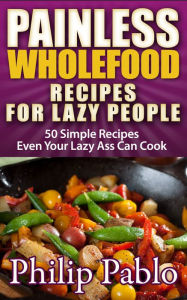 Title: Painless Whole Food Recipes For Lazy People: 50 Surprisingly Simple Whole Food Meals Eben Your Lazy Ass Can Prepare!, Author: Phillip Pablo