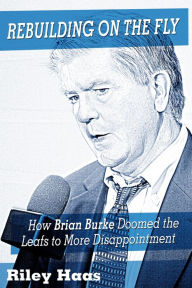 Title: Rebuilding on the Fly: How Brian Burke Doomed the Maple Leafs to More Disappointment, Author: Riley Haas
