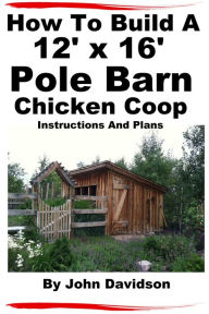 Title: How To Build A 12' x 16' Pole Barn Chicken Coop Instructions and Plans, Author: John Davidson