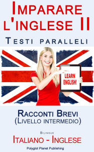 Title: Imparare l'inglese II con Testi paralleli - Racconti Brevi (Livello intermedio) Bilingue (Italiano - Inglese), Author: Polyglot Planet Publishing