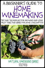 Title: A Beginner's Guide to Home Winemaking: Tips and Techniques for Growing and Using Fruit Vines and Herbs for Home Consumption, Author: Dueep J. Singh