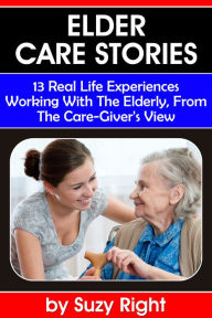 Title: Elder Care Stories: 13 Real Life Experiences Working With The Elderly, From The Care-Giver's View, Author: Suzy Right