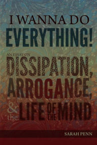 Title: I Wanna Do Everything! An Essay on Dissipation, Arrogance, and the Life of the Mind, Author: Sarah Penn