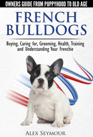 Title: French Bulldogs: Owners Guide from Puppy to Old Age Choosing, Caring for, Grooming, Health, Training, and Understanding Your Frenchie, Author: Alex Seymour