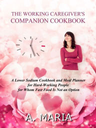 Title: The Working Caregiver's Companion Cookbook: A Lower Sodium Cookbook and Meal Planner for Hard-Working People For Whom Fast Food is Not an Option, Author: A. Maria