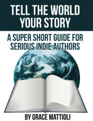 Title: Tell the World Your Story: A Super Short Guide for Serious Indie Authors, Author: Grace Mattioli